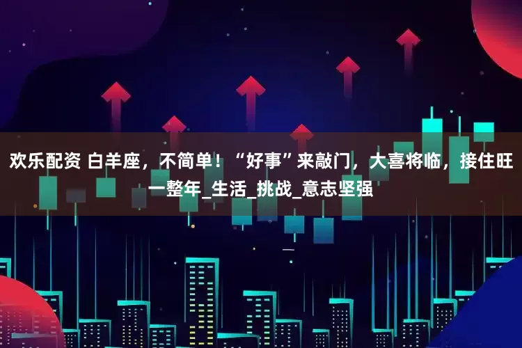 欢乐配资 白羊座，不简单！“好事”来敲门，大喜将临，接住旺一整年_生活_挑战_意志坚强