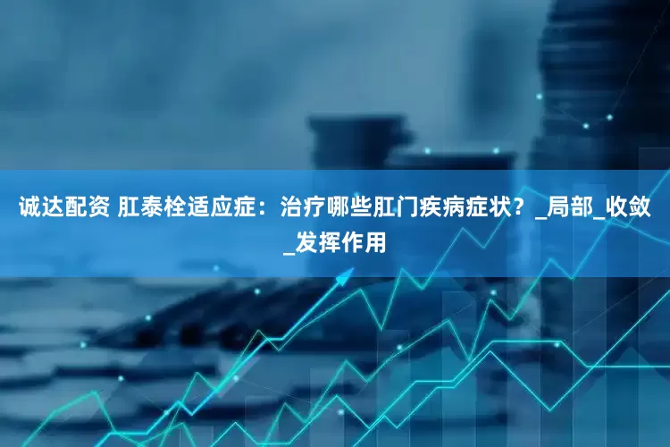 诚达配资 肛泰栓适应症：治疗哪些肛门疾病症状？_局部_收敛_发挥作用