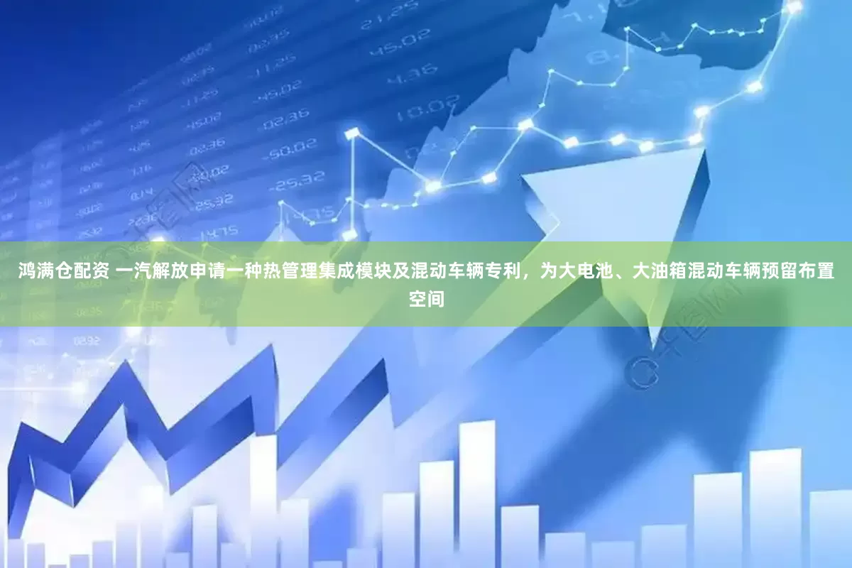 鸿满仓配资 一汽解放申请一种热管理集成模块及混动车辆专利，为大电池、大油箱混动车辆预留布置空间