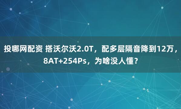 投哪网配资 搭沃尔沃2.0T，配多层隔音降到12万，8AT+254Ps，为啥没人懂？