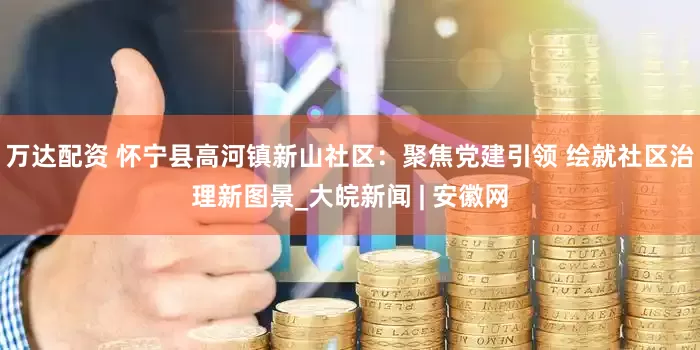 万达配资 怀宁县高河镇新山社区：聚焦党建引领 绘就社区治理新图景_大皖新闻 | 安徽网