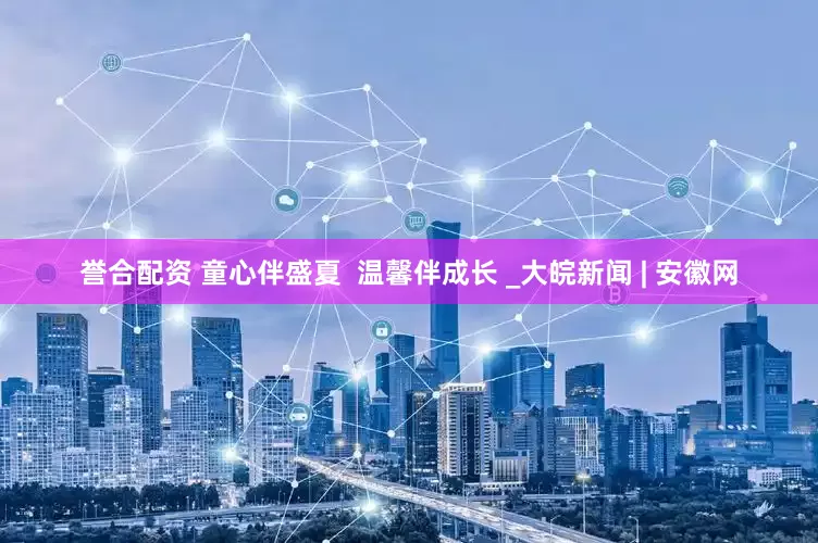 誉合配资 童心伴盛夏  温馨伴成长 _大皖新闻 | 安徽网