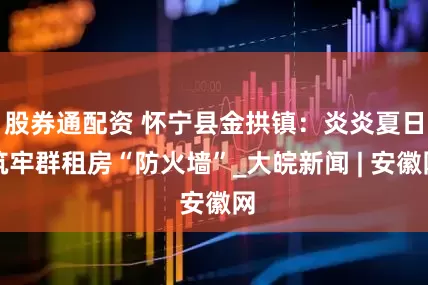 股券通配资 怀宁县金拱镇：炎炎夏日筑牢群租房“防火墙”_大皖新闻 | 安徽网