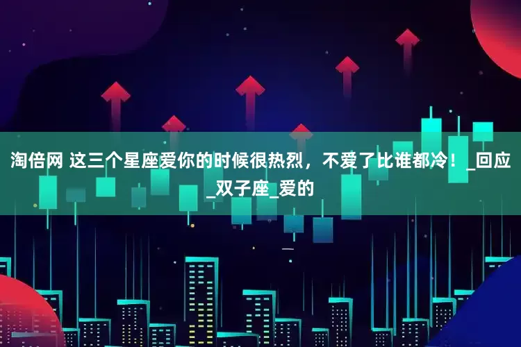 淘倍网 这三个星座爱你的时候很热烈，不爱了比谁都冷！_回应_双子座_爱的
