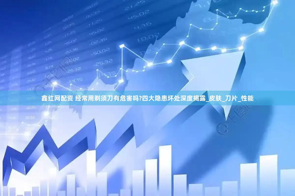 鑫红网配资 经常用剃须刀有危害吗?四大隐患坏处深度揭露_皮肤_刀片_性能
