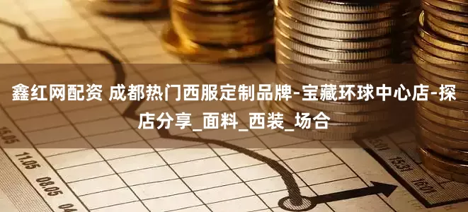 鑫红网配资 成都热门西服定制品牌-宝藏环球中心店-探店分享_面料_西装_场合