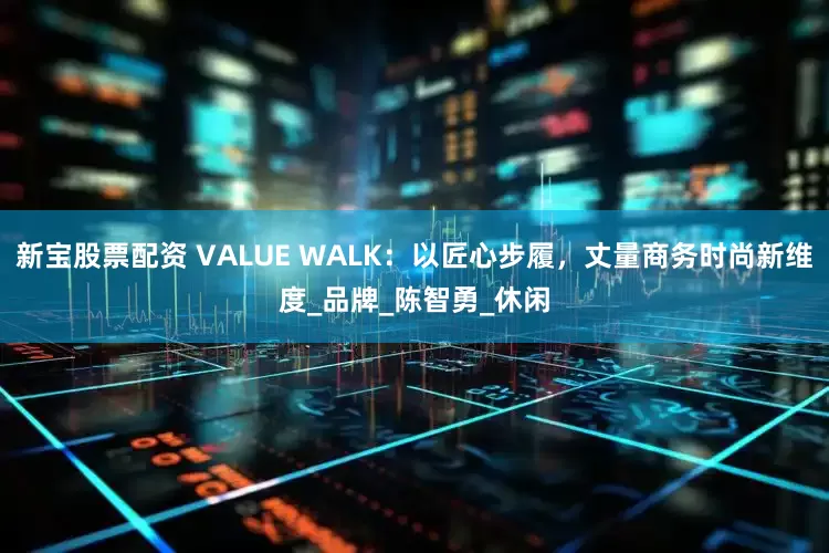 新宝股票配资 VALUE WALK：以匠心步履，丈量商务时尚新维度_品牌_陈智勇_休闲