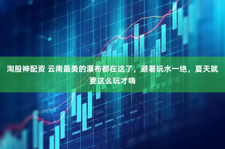 淘股神配资 云南最美的瀑布都在这了，避暑玩水一绝，夏天就要这么玩才嗨