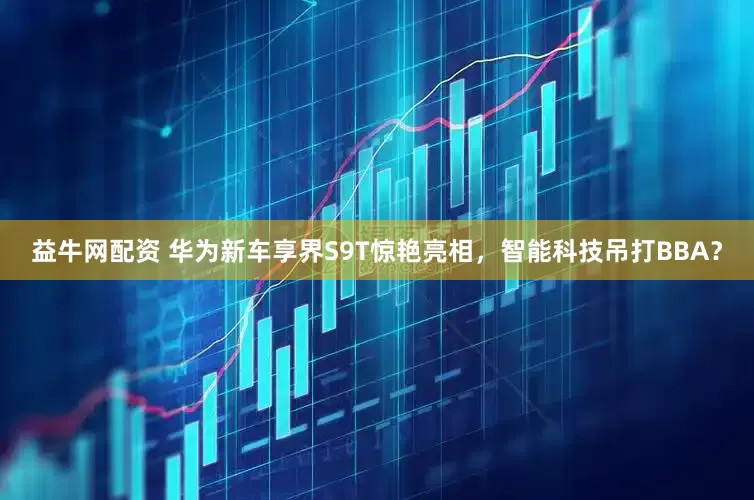 益牛网配资 华为新车享界S9T惊艳亮相，智能科技吊打BBA？