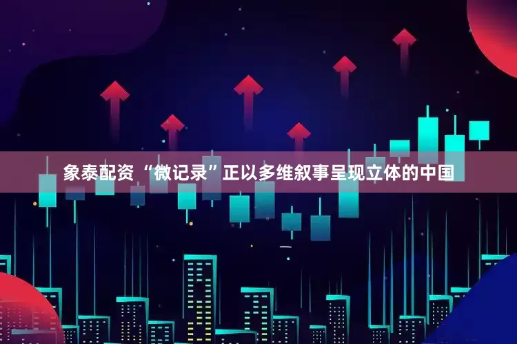 象泰配资 “微记录”正以多维叙事呈现立体的中国