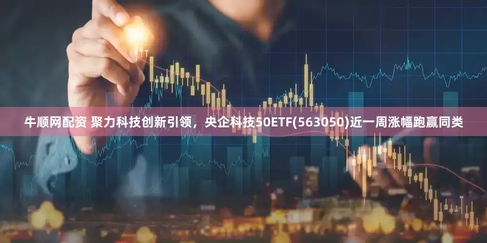 牛顺网配资 聚力科技创新引领，央企科技50ETF(563050)近一周涨幅跑赢同类