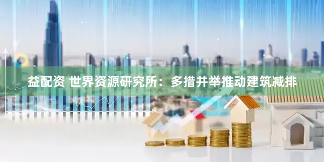 益配资 世界资源研究所：多措并举推动建筑减排