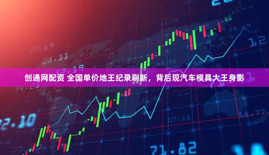 创通网配资 全国单价地王纪录刷新，背后现汽车模具大王身影