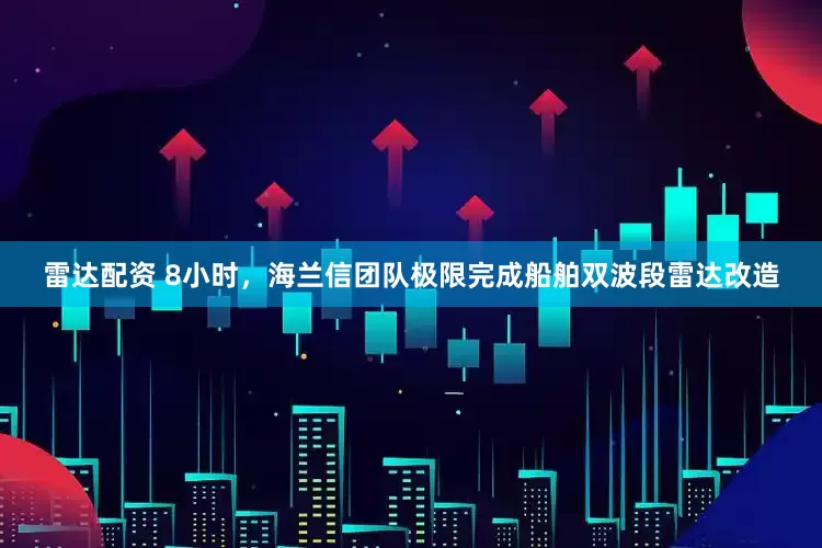 雷达配资 8小时，海兰信团队极限完成船舶双波段雷达改造