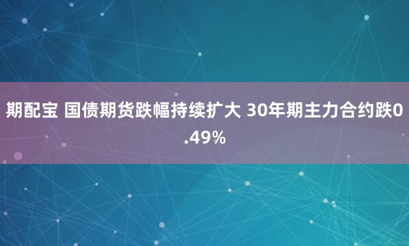 期配宝 国债期货跌幅持续扩大 30年期主力合约跌0.49%