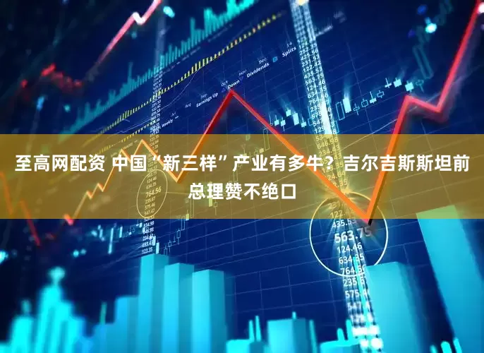 至高网配资 中国“新三样”产业有多牛？吉尔吉斯斯坦前总理赞不绝口