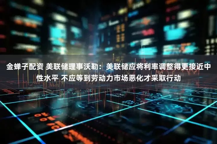 金蝉子配资 美联储理事沃勒：美联储应将利率调整得更接近中性水平 不应等到劳动力市场恶化才采取行动