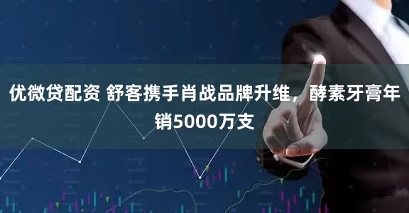 优微贷配资 舒客携手肖战品牌升维，酵素牙膏年销5000万支