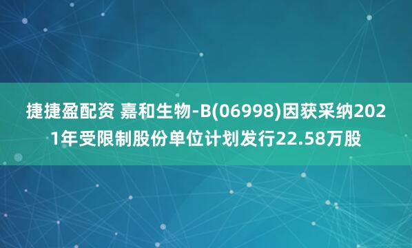 捷捷盈配资 嘉和生物-B(06998)因获采纳2021年受限制股份单位计划发行22.58万股